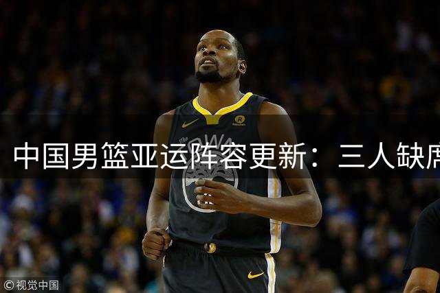 中国男篮亚运阵容更新：三人缺席两人补位 新老结合迎挑战