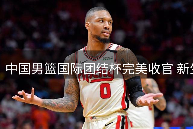 中国男篮国际团结杯完美收官 新生代球员集体爆发显实力