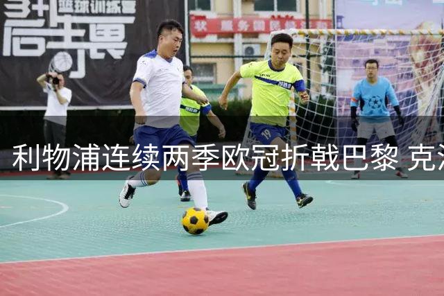 利物浦连续两季欧冠折戟巴黎 克洛普遗产耗尽面临重建阵痛