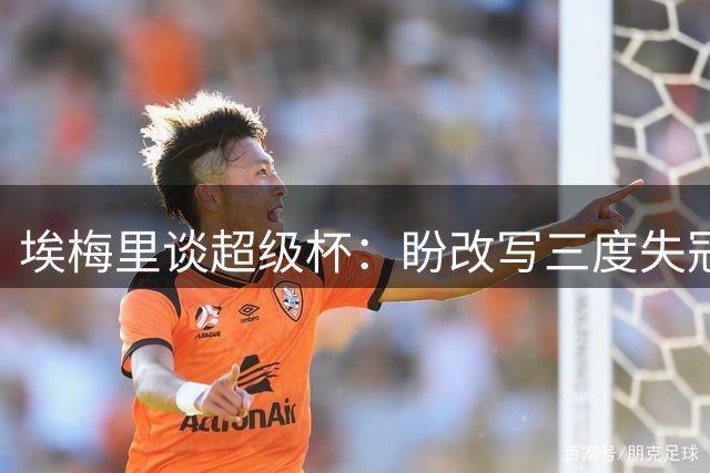 埃梅里谈超级杯：盼改写三度失冠历史 维拉将迎战大巴黎