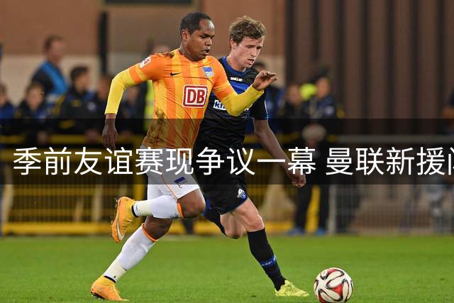 季前友谊赛现争议一幕 曼联新援闪光战平巴黎圣日耳曼