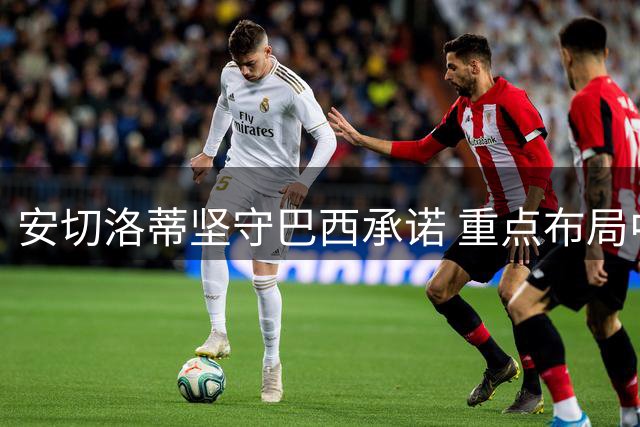 安切洛蒂坚守巴西承诺 重点布局中场人才培养计划