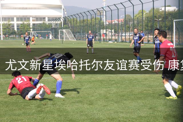 尤文新星埃哈托尔友谊赛受伤 康复计划已启动
