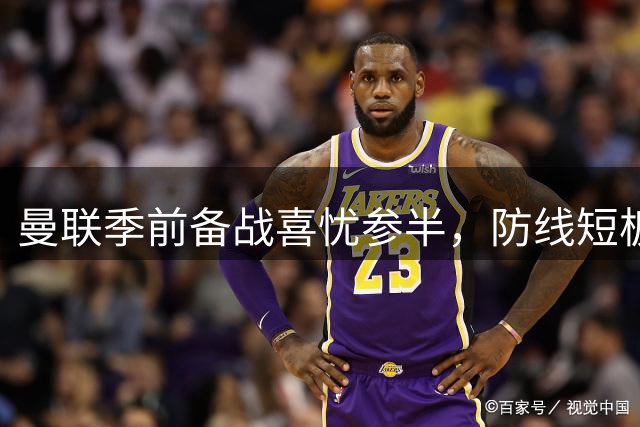 曼联季前备战喜忧参半，防线短板亟待补强