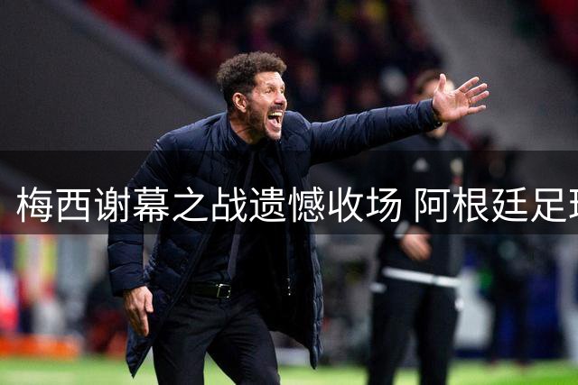 梅西谢幕之战遗憾收场 阿根廷足球面临时代更迭