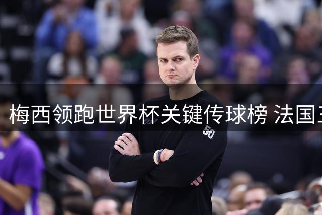 梅西领跑世界杯关键传球榜 法国三将并列次席显团队实力