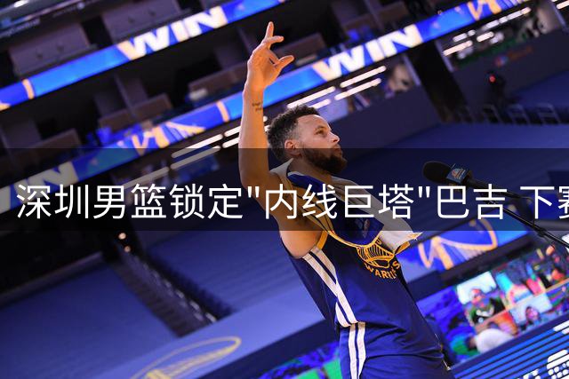 深圳男篮锁定"内线巨塔"巴吉 下赛季争冠拼图仍缺关键一块
