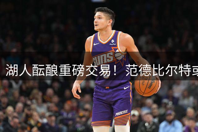 湖人酝酿重磅交易！范德比尔特或成筹码换取独行侠锋线悍将