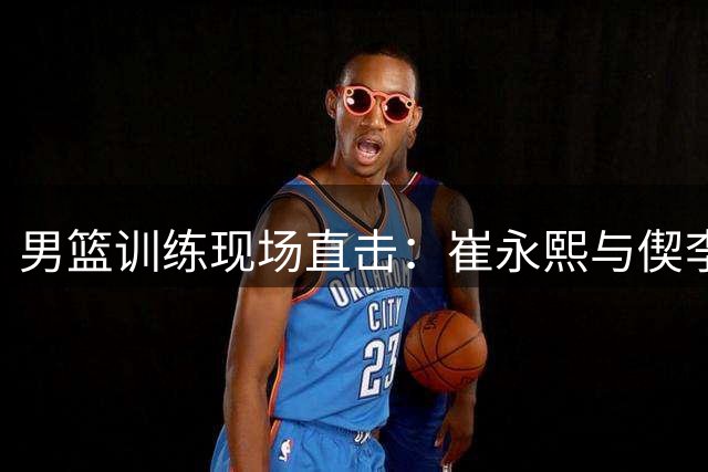 男篮训练现场直击：崔永熙与偰李永炜同场练习投篮