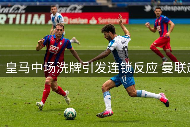 皇马中场洗牌引发连锁反应 曼联趁势重启琼阿梅尼谈判