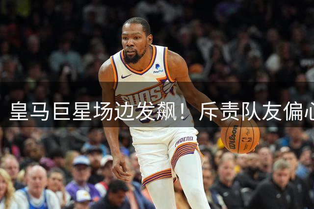 皇马巨星场边发飙！斥责队友偏心姆巴佩