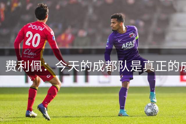 费利佩：今天的成都队是真正的成都队，我们证明了榜首的实力