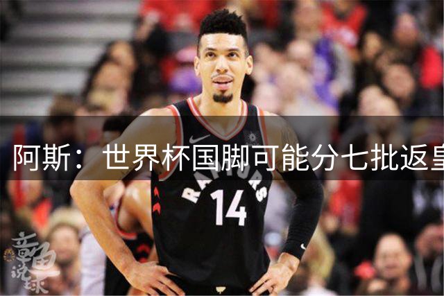 阿斯：世界杯国脚可能分七批返皇马，穆帅备战面临挑战