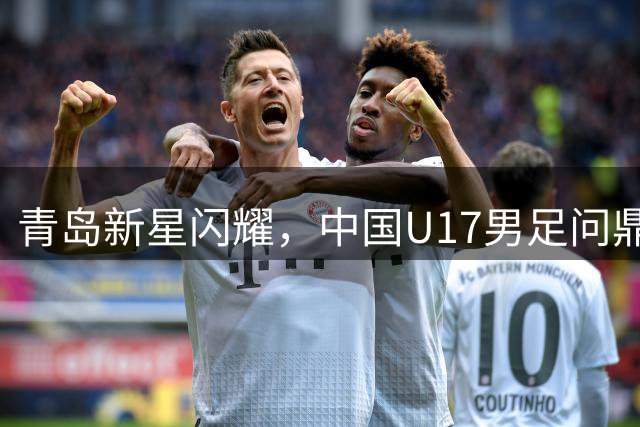 青岛新星闪耀，中国U17男足问鼎明日之星冠军杯