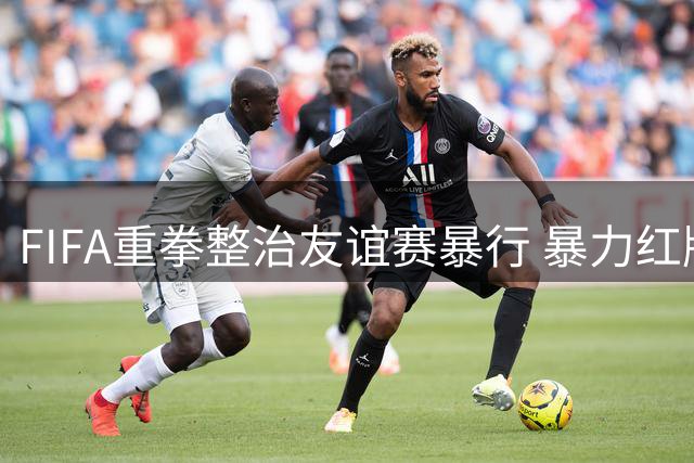 FIFA重拳整治友谊赛暴行 暴力红牌或将跨赛事追罚