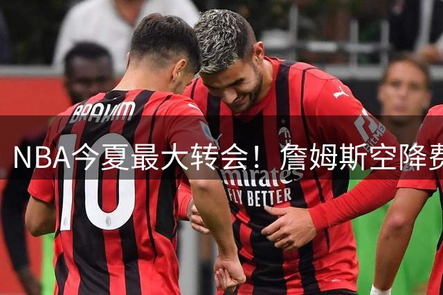 NBA今夏最大转会！詹姆斯空降费城联手恩比德